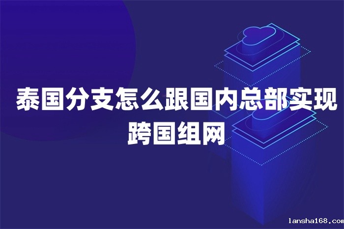 泰国分支怎么跟国内总部实现跨国组网 泰国分支怎么跟国内总部实现跨国组网