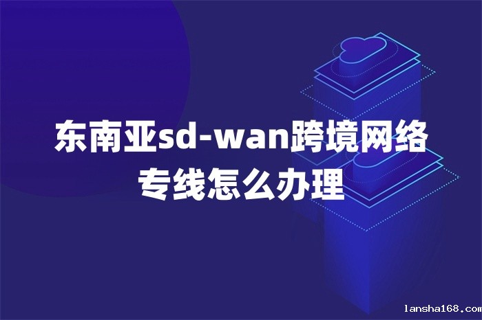 东南亚sd-wan跨境网络专线怎么办理 东南亚sd-wan跨境网络专线怎么办理