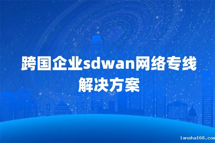 跨国企业sdwan网络专线解决方案