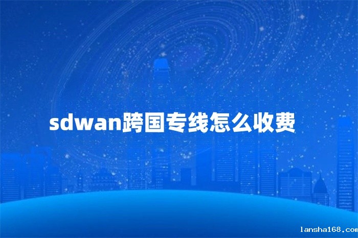 sdwan跨国专线怎么收费 sdwan跨国专线怎么收费