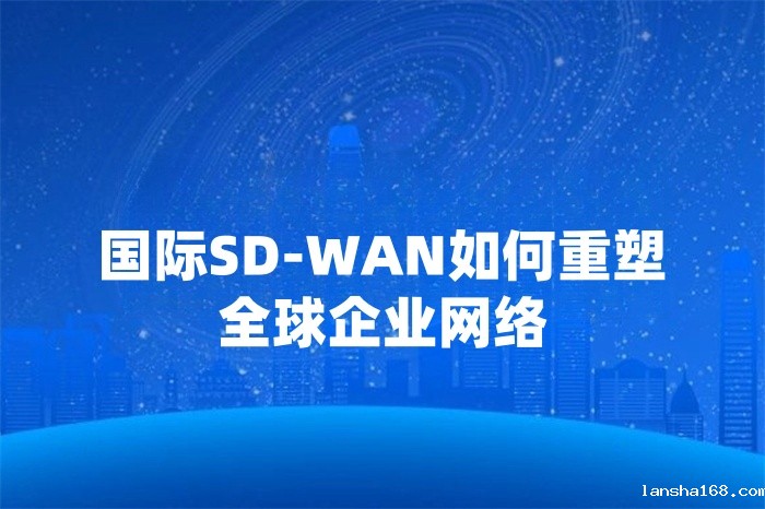 国际SD-WAN如何重塑全球企业网络